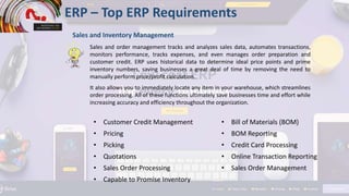 ERP – Top ERP Requirements
Sales and Inventory Management
Sales and order management tracks and analyzes sales data, automates transactions,
monitors performance, tracks expenses, and even manages order preparation and
customer credit. ERP uses historical data to determine ideal price points and prime
inventory numbers, saving businesses a great deal of time by removing the need to
manually perform price/profit calculation.
It also allows you to immediately locate any item in your warehouse, which streamlines
order processing. All of these functions ultimately save businesses time and effort while
increasing accuracy and efficiency throughout the organization.
• Customer Credit Management
• Pricing
• Picking
• Quotations
• Sales Order Processing
• Capable to Promise Inventory
• Bill of Materials (BOM)
• BOM Reporting
• Credit Card Processing
• Online Transaction Reporting
• Sales Order Management
 