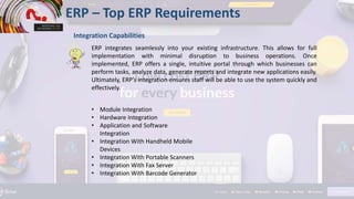 ERP – Top ERP Requirements
Integration Capabilities
ERP integrates seamlessly into your existing infrastructure. This allows for full
implementation with minimal disruption to business operations. Once
implemented, ERP offers a single, intuitive portal through which businesses can
perform tasks, analyze data, generate reports and integrate new applications easily.
Ultimately, ERP’s integration ensures staff will be able to use the system quickly and
effectively.
• Module Integration
• Hardware Integration
• Application and Software
Integration
• Integration With Handheld Mobile
Devices
• Integration With Portable Scanners
• Integration With Fax Server
• Integration With Barcode Generator
 