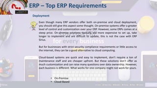 ERP – Top ERP Requirements
Deployment
Even though many ERP vendors offer both on-premise and cloud deployment,
you should still give this aspect some thought. On-premise systems offer a greater
level of control and customization over your ERP. However, some ERPs comes at a
steep price. On-premise solutions typically are more expensive to set up, take
longer to implement and are difficult to update, this is not the case with ERP
Sirius.
But for businesses with strict security compliance requirements or little access to
the internet, they can be a good alternative to cloud computing.
Cloud-based systems are quick and easy to implement, don’t require a ton of
maintenance staff and are cheaper upfront. But these solutions don’t offer as
much customization and can raise many questions over data ownership. However,
each business is different. What works for one company might not work for yours.
• On-Premise
• Cloud-Based
 