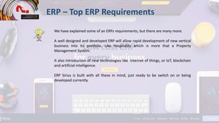 ERP – Top ERP Requirements
We have explained some of an ERPs requirements, but there are many more.
A well designed and developed ERP will allow rapid development of new vertical
business into its portfolio. Like hospitality which is more that a Property
Management System.
It also introduction of new technologies like internet of things, or IoT, blockchain
and artificial intelligence.
ERP Sirius is built with all these in mind, just ready to be switch on or being
developed currently.
 