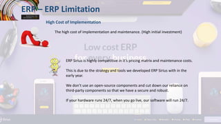 ERP – ERP Limitation
High Cost of Implementation
The high cost of implementation and maintenance. (High initial investment)
ERP Sirius is highly competitive in it’s pricing matrix and maintenance costs.
This is due to the strategy and tools we developed ERP Sirius with in the
early year.
We don’t use an open-source components and cut down our reliance on
third-party components so that we have a secure and robust.
If your hardware runs 24/7, when you go live, our software will run 24/7.
 