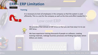 ERP – ERP Limitation
Training
It is necessary to train all employees in the company so that the system is used
efficiently. This is a cost for the company as well as the time and effort needed for it.
We provide a free version of ERP Sirius so that you see how easy it is to use
ERP Sirius.
We have experience training thousand of people on software, creating
training materials, redesign business processes and finding loop holes where
billions are stolen.
 