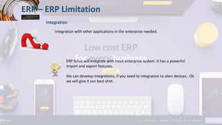 ERP – ERP Limitation
Integration
Integration with other applications in the enterprise needed.
ERP Sirius will integrate with most enterprise system. It has a powerful
import and export features.
We can develop integrations, if you need to integration to alien devices.. Ok
we will give it our best shot.
 