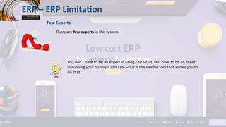 ERP – ERP Limitation
Few Experts
There are few experts in this system.
You don’t have to be an expert in using ERP Sirius, you have to be an expert
in running your business and ERP Sirius is the flexible tool that allows you to
do that.
 