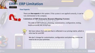 ERP – ERP Limitation
Few Experts
There are few experts in this system. If the system is not applied correctly, it can be
very detrimental to the company.
Limitations of ERP (Enterprise Resource Planning) Systems:
The cost of ERP Software, planning, customization, configuration, testing,
implementation, etc. is too high.
We have reduce that cost and that is reflected in our pricing matrix, which is
ultra low for and ERP.
We don’t change for customisation, configuration and planning. Unless we
need to be on your premises.
 