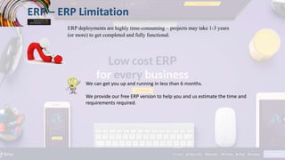 ERP – ERP Limitation
ERP deployments are highly time-consuming – projects may take 1-3 years
(or more) to get completed and fully functional.
We can get you up and running in less than 6 months.
We provide our free ERP version to help you and us estimate the time and
requirements required.
 