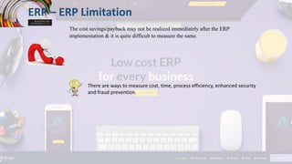 ERP – ERP Limitation
The cost savings/payback may not be realized immediately after the ERP
implementation & it is quite difficult to measure the same.
There are ways to measure cost, time, process efficiency, enhanced security
and fraud prevention.
 