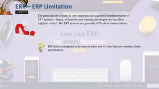 ERP – ERP Limitation
The participation of users is very important for successful implementation of
ERP projects – hence, exhaustive user training and simple user interface
might be critical. But ERP systems are generally difficult to learn (and use).
ERP Sirius is designed to be easy to learn and it’s interface are modern, clean
and intuitive.
 