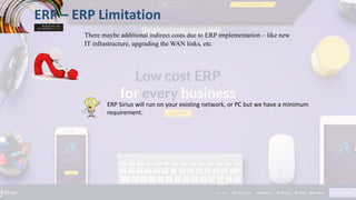 ERP – ERP Limitation
There maybe additional indirect costs due to ERP implementation – like new
IT infrastructure, upgrading the WAN links, etc.
ERP Sirius will run on your existing network, or PC but we have a minimum
requirement.
 
