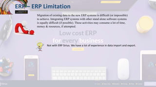 ERP – ERP Limitation
Migration of existing data to the new ERP systems is difficult (or impossible)
to achieve. Integrating ERP systems with other stand alone software systems
is equally difficult (if possible). These activities may consume a lot of time,
money & resources, if attempted.
Not with ERP Sirius. We have a lot of experience in data import and export.
 