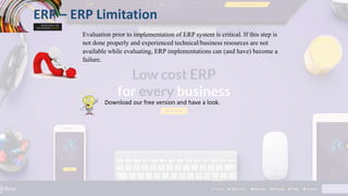 ERP – ERP Limitation
Evaluation prior to implementation of ERP system is critical. If this step is
not done properly and experienced technical/business resources are not
available while evaluating, ERP implementations can (and have) become a
failure.
Download our free version and have a look.
 