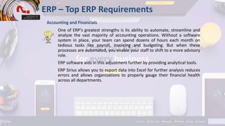 One of ERP’s greatest strengths is its ability to automate, streamline and
analyze the vast majority of accounting operations. Without a software
system in place, your team can spend dozens of hours each month on
tedious tasks like payroll, invoicing and budgeting. But when these
processes are automated, you enable your staff to shift to a more advisory
role.
ERP software aids in this adjustment further by providing analytical tools.
ERP Sirius allows you to export data into Excel for further analysis reduces
errors and allows organizations to properly gauge their financial health
across all departments.
ERP – Top ERP Requirements
Accounting and Financials
 