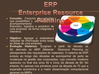  Conceito: Conjunto de soluções
que possibilitam o planejamento e
acompanhamento
financeiro, logístico e produtivo de
uma empresa, de forma integrada e
interativa.
 Objetivo: Agregar e estabelecer
relações de informação entre todas
as áreas de uma empresa
 Evolução Histórica: Surgiram a partir da década de
90, derivado do MRP (Material Resource Planning ou
planejamento das requisições de materiais). O sistema de ERP
evoluiu ao longo das décadas ao acompanhar de perto as
mudanças na gestão das corporações, cujo conceito moderno
apareceu no final dos anos 50 e início da década de 60. No
entanto, foi apenas nos primeiros anos da década de 70 que a
expansão econômica e a maior disseminação computacional
geraram os MRPs.
 