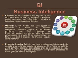  Conceito: BI ou inteligência de negócios é uma
tecnologia que permite às empresas transformar
dados guardados em Informação qualitativa e
importante para a tomada de decisão.
 Objetivo: É um método que visa ajudar as
empresas a tomar as decisões
inteligentes, mediante dados e informações
recolhidas pelo ERP, planilhas de
Excel, informações em internet, além de dados
armazenados no próprio BI, os quais mostram em
tempo real qual a situação da empresa naquele
exato momento.
 Evolução Histórica: Foi feito com base em sistemas de informação de
decisão e só se tornou popular na década de 90 . Agora, no entanto
, está ganhando aceitação generalizada entre as organizações globais.
No ano de 2012 , as grandes organizações incorporados processos de
dados grandes de uma forma geral.
 
