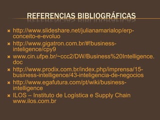 REFERENCIAS BIBLIOGRÁFICAS
 http://www.slideshare.net/julianamarialop/erp-
conceito-e-evoluo
 http://www.gigatron.com.br/#!business-
inteligence/cpy9
 www.cin.ufpe.br/~ccc2/DW/Business%20Intelligence.
doc
 http://www.prodix.com.br/index.php/imprensa/15-
business-intelligence/43-inteligencia-de-negocios
 http://www.egafutura.com/pt/wiki/business-
intelligence
 ILOS – Instituto de Logística e Supply Chain
www.ilos.com.br
 