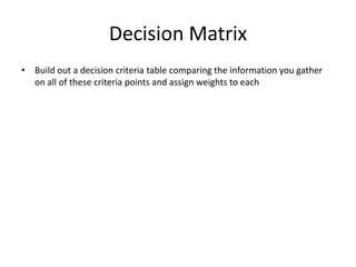 Decision MatrixBuild out a decision criteria table comparing the information you gather on all of these criteria points and assign weights to each