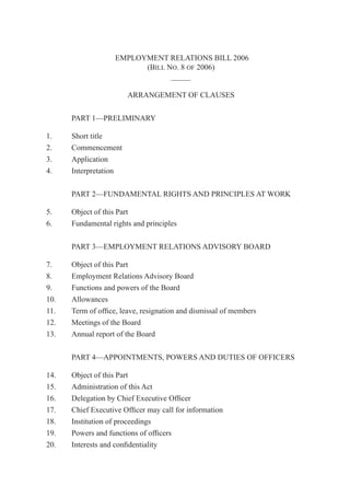 1Employment Relations — of 2006
EMPLOYMENT RELATIONS BILL 2006
(BILL NO. 8 OF 2006)
_____
ARRANGEMENT OF CLAUSES
PART 1—PRELIMINARY
1. Short title
2. Commencement
3. Application
4. Interpretation
PART 2—FUNDAMENTAL RIGHTS AND PRINCIPLES AT WORK
5. Object of this Part
6. Fundamental rights and principles
PART 3—EMPLOYMENT RELATIONS ADVISORY BOARD
7. Object of this Part
8. Employment Relations Advisory Board
9. Functions and powers of the Board
10. Allowances
11. Term of ofﬁce, leave, resignation and dismissal of members
12. Meetings of the Board
13. Annual report of the Board
PART 4—APPOINTMENTS, POWERS AND DUTIES OF OFFICERS
14. Object of this Part
15. Administration of this Act
16. Delegation by Chief Executive Ofﬁcer
17. Chief Executive Ofﬁcer may call for information
18. Institution of proceedings
19. Powers and functions of ofﬁcers
20. Interests and conﬁdentiality
 