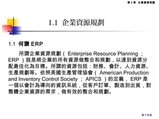 第 4 章 企業資源規劃
1.1 企業資源規劃
1.1 何謂 ERP
　　所謂企業資源規劃（ Enterprise Resource Planning ；
ERP ）就是將企業的所有資源做整合和規劃，以達到資源分
配最佳化為目標。所謂的資源包括：財務、會計、人力資源、
生產規劃等。依照美國生產管理協會（ American Production
and Inventory Control Society ； APICS ）的定義， ERP 是
一個以會計為導向的資訊系統，從客戶訂單、製造到出貨，對
整體企業資源的需求，做有效的整合和規劃。
電子商務
 