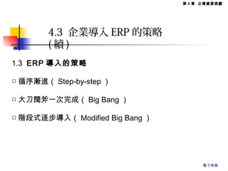 1.3 ERP 導入的策略
□ 循序漸進（ Step-by-step ）
□ 大刀闊斧一次完成（ Big Bang ）
□ 階段式逐步導入（ Modified Big Bang ）
4.3 企業導入 ERP 的策略
( 續 )
第 4 章 企業資源規劃
電子商務
 