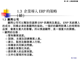 1.3 顧問公司
　　顧問公司可以幫助您選擇 ERP 供應商及產品。 ERP 系統導入
的成功，同樣必須依靠顧問的協助。一個好的顧問對導入的時間和
品質，會產生重大的影響。所以慎選顧問，是一個重大的課題。
□ 顧問的任務：
　 ☆管制專案進度。
☆ 諮詢、支援及訓練專案人員。
　 ☆建立、監控及驗證導入行程。
　 ☆和專家共同解決問題。
　 ☆建構及客製化系統。
　 ☆提供導入的品質保證。
　 ☆文件化管理所有活動。
1.3 企業導入 ERP 的策略
( 續 )
第 4 章 企業資源規劃
電子商務
 