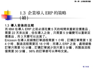 1.3 導入前後的比較
而 IBM 在導入 ERP 之前必須花費 5 天的時間來重新定價產品，
需要 22 天來出貨，但在導入之後，只需要 5 分鐘變可以重新定
價產品，而 3 天變可以出貨了。
Ericsson 在導入前銷售訂單過程需要 1 小時，訂購訂單需要 1 至
4 小時，製造流程需要花 18 小時；而導入 ERP 之後，處理銷售
訂單只需要 10 分鐘，訂購訂單減少到只要 5 分鐘，而製造流程
僅需要 30 分鐘， 98% 的訂單都可以準時交貨。
1.3 企業導入 ERP 的策略
( 續 )
第 4 章 企業資源規劃
電子商務
 