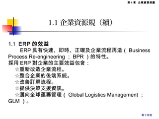 1.1 ERP 的效益
　　 ERP 具有快速、即時、正確及企業流程再造（ Business
Process Re-engineering ； BPR ）的特性。
採用 ERP 對企業的主要效益包含：
　 ☆重新改造企業流程。
　 ☆整合企業的後端系統。
　 ☆改善訂單流程。
　 ☆提供決策支援資訊。
　 ☆邁向全球運籌管理（ Global Logistics Management ；
GLM ）。
1.1 企業資源規（續）
第 4 章 企業資源規劃
電子商務
 