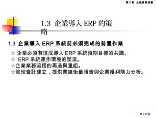 1.3 企業導入 ERP 的策
略
1.3 企業導入 ERP 系統前必須完成的前置作業
☆ 企業必須有達成導入 ERP 系統預期目標的共識。
☆ ERP 系統運作環境的塑造。
☆企業業務流程的再造與重組。
☆管理會計建立，提供業績衡量報告與企業獲利能力分析。
第 4 章 企業資源規劃
電子商務
 