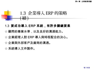 1.3 要成功導入 ERP 系統，有許多關鍵要素
☆ 顧問的專業水準，以及良好的溝通能力。
☆ 企業經理人對 ERP 導入與時程配合的決心。
☆ 企業與外部客戶及廠商的溝通。
☆ 系統導入文件製作。
1.3 企業導入 ERP 的策略
( 續 )
第 4 章 企業資源規劃
電子商務
 
