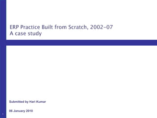 Submitted by Hari Kumar 06 January 2010 ERP Practice Built from Scratch, 2002-07 A case study 