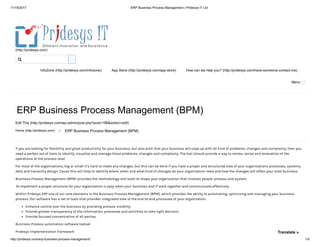 11/19/2017 ERP Business Process Management | Pridesys IT Ltd
http://pridesys.com/erp-business-process-management/ 1/4
(http://pridesys.com)
InfoZone (http://pridesys.com/infozone) App Store (http://pridesys.com/app-store) How can we help you? (http://pridesys.com/have-someone-contact-me)
Menu
ERP Business Process Management (BPM)
Edit This (http://pridesys.com/wp-admin/post.php?post=186&action=edit)
Home (http://pridesys.com) ⁄ ERP Business Process Management (BPM)
If you are looking for flexibility and great productivity for your business, but also wish that your business will cope up with all kind of problems, changes and complexity, then you
need a perfect set of tools to identify, visualize and manage those problems, changes and complexity. The tool should provide a way to review, revise and renovation of the
operations at the process level.
For most of the organizations, big or small it’s hard to make any changes, but this can be done if you have a proper and structured view of your organizations processes, systems,
data and hierarchy design. Cause this will help to identify where, when and what kind of changes do your organization need and how the changes will affect your total business.
Business Process Management (BPM) provides the methodology and tools to shape your organization that involves people, process and system.
To implement a proper structure for your organization is easy when your business and IT work together and communicate effectively.
Within Pridesys ERP one of our core elements is the Business Process Management (BPM), which provides the ability to automating, optimizing and managing your business
process. Our software has a set of tools that provides integrated view of the end-to-end processes of your organization.
Enhance control over the business by providing process visibility.
Provide greater transparency of the information, processes and activities to take right decision.
Provide focused concentration of all parties.
Business Process automation software toolset
Pridesys Implementation framework

Translate »
 