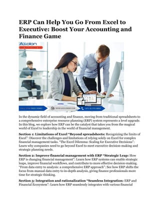 ERP Can Help You Go From Excel to
Executive: Boost Your Accounting and
Finance Game
In the dynamic field of accounting and finance, moving from traditional spreadsheets to
a comprehensive enterprise resource planning (ERP) system represents a level upgrade.
In this blog, we explore how ERP can be the catalyst that takes you from the magical
world of Excel to leadership in the world of financial management.
Section 1: Limitations of Excel “Beyond spreadsheets: Recognizing the limits of
Excel”: Discover the challenges and limitations of relying solely on Excel for complex
financial management tasks. “The Excel Dilemma: Scaling for Executive Decisions”:
Learn why companies need to go beyond Excel to meet executive decision-making and
strategic planning needs.
Section 2: Improve financial management with ERP “Strategic Leap: How
ERP is changing financial management”: Learn how ERP systems can enable strategic
leaps, improve financial workflows, and contribute to more effective decision-making.
“From data entry to analysis: a comprehensive ERP approach”: See how ERP shifts the
focus from manual data entry to in-depth analysis, giving finance professionals more
time for strategic thinking.
Section 3: Integration and rationalization “Seamless Integration: ERP and
Financial Ecosystem”: Learn how ERP seamlessly integrates with various financial
 