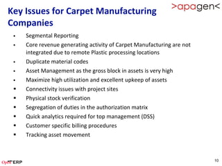 Key Issues for Carpet Manufacturing
Companies
    Segmental Reporting
    Core revenue generating activity of Carpet Manufacturing are not
     integrated due to remote Plastic processing locations
    Duplicate material codes
    Asset Management as the gross block in assets is very high
    Maximize high utilization and excellent upkeep of assets
    Connectivity issues with project sites
    Physical stock verification
    Segregation of duties in the authorization matrix
    Quick analytics required for top management (DSS)
    Customer specific billing procedures
    Tracking asset movement



                                                                        10
 