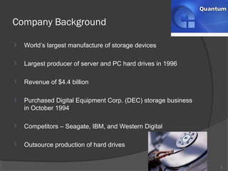 Company Background
3
 World’s largest manufacture of storage devices
 Largest producer of server and PC hard drives in 1996
 Revenue of $4.4 billion
 Purchased Digital Equipment Corp. (DEC) storage business
in October 1994
 Competitors – Seagate, IBM, and Western Digital
 Outsource production of hard drives
 