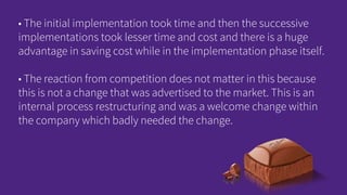 • The initial implementation took time and then the successive
implementations took lesser time and cost and there is a huge
advantage in saving cost while in the implementation phase itself.
• The reaction from competition does not matter in this because
this is not a change that was advertised to the market. This is an
internal process restructuring and was a welcome change within
the company which badly needed the change.
 