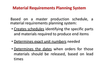 Material Requirements Planning System
Based on a master production schedule, a
material requirements planning system:
• Creates schedules identifying the specific parts
and materials required to produce end items
• Determines exact unit numbers needed
• Determines the dates when orders for those
materials should be released, based on lead
times
 