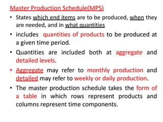 Master Production Schedule(MPS)
• States which end items are to be produced, when they
are needed, and in what quantities
• includes quantities of products to be produced at
a given time period.
• Quantities are included both at aggregate and
detailed levels.
• Aggregate may refer to monthly production and
detailed may refer to weekly or daily production.
• The master production schedule takes the form of
a table in which rows represent products and
columns represent time components.
 