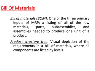 Bill Of Materials
Bill of materials (BOM): One of the three primary
inputs of MRP; a listing of all of the raw
materials, parts, subassemblies, and
assemblies needed to produce one unit of a
product.
Product structure tree: Visual depiction of the
requirements in a bill of materials, where all
components are listed by levels.
 