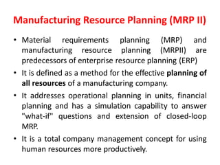 Manufacturing Resource Planning (MRP II)
• Material requirements planning (MRP) and
manufacturing resource planning (MRPII) are
predecessors of enterprise resource planning (ERP)
• It is defined as a method for the effective planning of
all resources of a manufacturing company.
• It addresses operational planning in units, financial
planning and has a simulation capability to answer
"what-if" questions and extension of closed-loop
MRP.
• It is a total company management concept for using
human resources more productively.
 