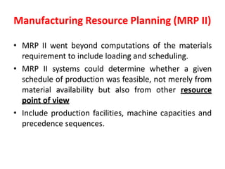 Manufacturing Resource Planning (MRP II)
• MRP II went beyond computations of the materials
requirement to include loading and scheduling.
• MRP II systems could determine whether a given
schedule of production was feasible, not merely from
material availability but also from other resource
point of view
• Include production facilities, machine capacities and
precedence sequences.
 