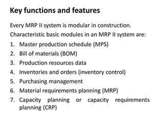 Key functions and features
Every MRP II system is modular in construction.
Characteristic basic modules in an MRP II system are:
1. Master production schedule (MPS)
2. Bill of materials (BOM)
3. Production resources data
4. Inventories and orders (inventory control)
5. Purchasing management
6. Material requirements planning (MRP)
7. Capacity planning or capacity requirements
planning (CRP)
 