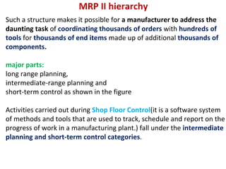MRP II hierarchy
Such a structure makes it possible for a manufacturer to address the
daunting task of coordinating thousands of orders with hundreds of
tools for thousands of end items made up of additional thousands of
components.
major parts:
long range planning,
intermediate-range planning and
short-term control as shown in the figure
Activities carried out during Shop Floor Control(it is a software system
of methods and tools that are used to track, schedule and report on the
progress of work in a manufacturing plant.) fall under the intermediate
planning and short-term control categories.
 