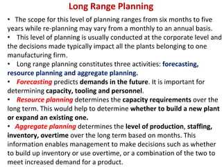 Long Range Planning
• The scope for this level of planning ranges from six months to five
years while re-planning may vary from a monthly to an annual basis.
• This level of planning is usually conducted at the corporate level and
the decisions made typically impact all the plants belonging to one
manufacturing firm.
• Long range planning constitutes three activities: forecasting,
resource planning and aggregate planning.
• Forecasting predicts demands in the future. It is important for
determining capacity, tooling and personnel.
• Resource planning determines the capacity requirements over the
long term. This would help to determine whether to build a new plant
or expand an existing one.
• Aggregate planning determines the level of production, staffing,
inventory, overtime over the long term based on months. This
information enables management to make decisions such as whether
to build up inventory or use overtime, or a combination of the two to
meet increased demand for a product.
 