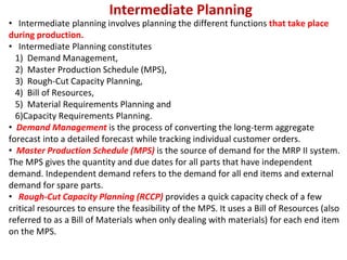 Intermediate Planning
• Intermediate planning involves planning the different functions that take place
during production.
• Intermediate Planning constitutes
1) Demand Management,
2) Master Production Schedule (MPS),
3) Rough-Cut Capacity Planning,
4) Bill of Resources,
5) Material Requirements Planning and
6)Capacity Requirements Planning.
• Demand Management is the process of converting the long-term aggregate
forecast into a detailed forecast while tracking individual customer orders.
• Master Production Schedule (MPS) is the source of demand for the MRP II system.
The MPS gives the quantity and due dates for all parts that have independent
demand. Independent demand refers to the demand for all end items and external
demand for spare parts.
• Rough-Cut Capacity Planning (RCCP) provides a quick capacity check of a few
critical resources to ensure the feasibility of the MPS. It uses a Bill of Resources (also
referred to as a Bill of Materials when only dealing with materials) for each end item
on the MPS.
 