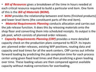 • Bill of Resources gives a breakdown of the time in hours needed at
each critical resource required to build a particular end item. One form
of this is the Bill of Materials (BOM).
• BOM provides the relationship between end items (finished products)
and lower level items (the constituent parts of the end item).
• Material Requirements Planning conducts allocation and carries out
the job release function. It does this by releasing materials onto the
shop floor and converting them into scheduled receipts. Its output is the
job pool, which consists of planned order releases.
• Capacity Requirements Planning (CRP) provides a more detailed
capacity check on the production plans compared to RCCP. Its inputs
are: planned order releases, existing WIP positions, routing data and
capacity and lead times for all the work centers. CRP carries out infinite
forward loading by predicting the job completion time for each process
center using given fixed lead times and then predicting a given loading
over time. These loading values are then compared against available
capacity without making corrections for overloading.
 