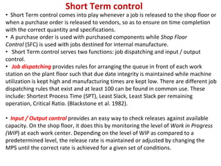 Short Term control
• Short Term control comes into play whenever a job is released to the shop floor or
when a purchase order is released to vendors, so as to ensure on time completion
with the correct quantity and specifications.
• A purchase order is used with purchased components while Shop Floor
Control (SFC) is used with jobs destined for internal manufacture.
• Short Term control serves two functions: job dispatching and input / output
control.
• Job dispatching provides rules for arranging the queue in front of each work
station on the plant floor such that due date integrity is maintained while machine
utilization is kept high and manufacturing times are kept low. There are different job
dispatching rules that exist and at least 100 can be found in common use. These
include: Shortest Process Time (SPT), Least Slack, Least Slack per remaining
operation, Critical Ratio. (Blackstone et al. 1982).
• Input / Output control provides an easy way to check releases against available
capacity. On the shop floor, it does this by monitoring the level of Work in Progress
(WIP) at each work center. Depending on the level of WIP as compared to a
predetermined level, the release rate is maintained or adjusted by changing the
MPS until the correct rate is achieved for a given set of conditions.
 