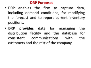 • DRP enables the firm to capture data,
including demand conditions, for modifying
the forecast and to report current inventory
positions.
distribution facility and the
consistent communications
database
with
• DRP provides data for managing the
for
the
customers and the rest of the company.
DRP Purposes
 
