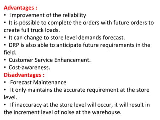 Advantages :
• Improvement of the reliability
• It is possible to complete the orders with future orders to
create full truck loads.
• It can change to store level demands forecast.
• DRP is also able to anticipate future requirements in the
field.
• Customer Service Enhancement.
• Cost-awareness.
Disadvantages :
• Forecast Maintenance
• It only maintains the accurate requirement at the store
level.
• If inaccuracy at the store level will occur, it will result in
the increment level of noise at the warehouse.
 