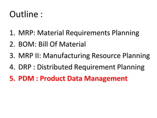 Outline :
1. MRP: Material Requirements Planning
2. BOM: Bill Of Material
3. MRP II: Manufacturing Resource Planning
4. DRP : Distributed Requirement Planning
5. PDM : Product Data Management
 
