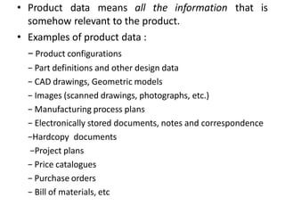 • Product data means all the information that is
somehow relevant to the product.
• Examples of product data :
− Product configurations
− Part definitions and other design data
− CAD drawings, Geometric models
− Images (scanned drawings, photographs, etc.)
− Manufacturing process plans
− Electronically stored documents, notes and correspondence
−Hardcopy documents
−Project plans
− Price catalogues
− Purchase orders
− Bill of materials, etc
 