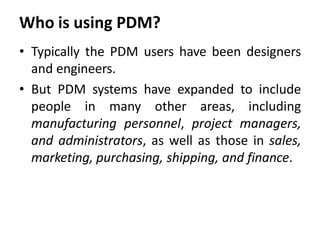 Who is using PDM?
• Typically the PDM users have been designers
and engineers.
• But PDM systems have expanded to include
people in many other areas, including
manufacturing personnel, project managers,
and administrators, as well as those in sales,
marketing, purchasing, shipping, and finance.
 